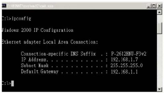 C:\>ipconfig Windows 2000 IP Configuration Ethernet adapter Local Area Connection: Connection-specific DNS Suffix . : P-2612HNU-F3v2 IP Address. . . . . . . . . . . . : 192.168.1.7 Subnet Mask . . . . . . . . . . . : 255.255.255.0 Default Gateway . . . . . . . . . : 192.168.1.1 C:\>
