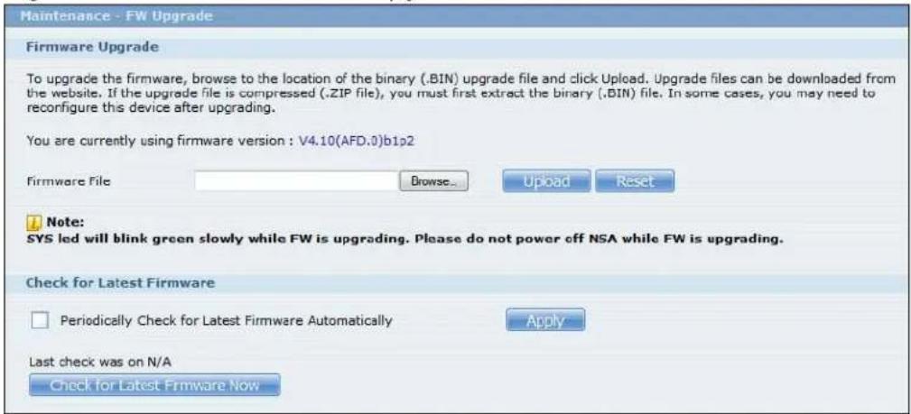 Maintenance - FW Upgrade Firmware Upgrade To upgrade the firmware, browse to the location of the binary (.BIN) upgrade file and click Upload. Upgrade files can be downloaded from the website. If the upgrade file is compressed (.ZIP file), you must first extract the binary (.BIN) file. In some cases, you may need to reconfigure this device after upgrading. You are currently using firmware version : V4.10(AFD.0)b1p2 Firmware File Browse... Upload Reset Note: SYS led will blink green slowly while FW is upgrading. Please do not power off NSA while FW is upgrading. Check for Latest Firmware Periodically Check for Latest Firmware Automatically Apply Last check was on N/A Check for Latest Firmware Now