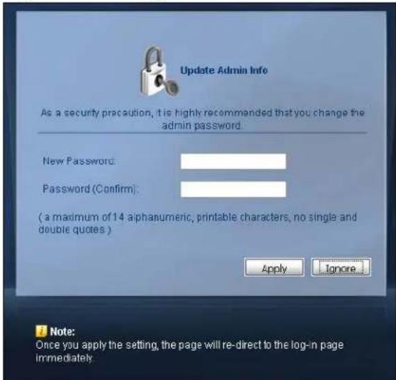 Update Admin Info As a security precaution, it is highly recommended that you change the admin password. New Password: Password (Confirm): (a maximum of 14 alphanumeric, printable characters, no single and double quotes ) Apply Ignore... Note: Once you apply the setting, the page will re-direct to the log-in page immediately.
