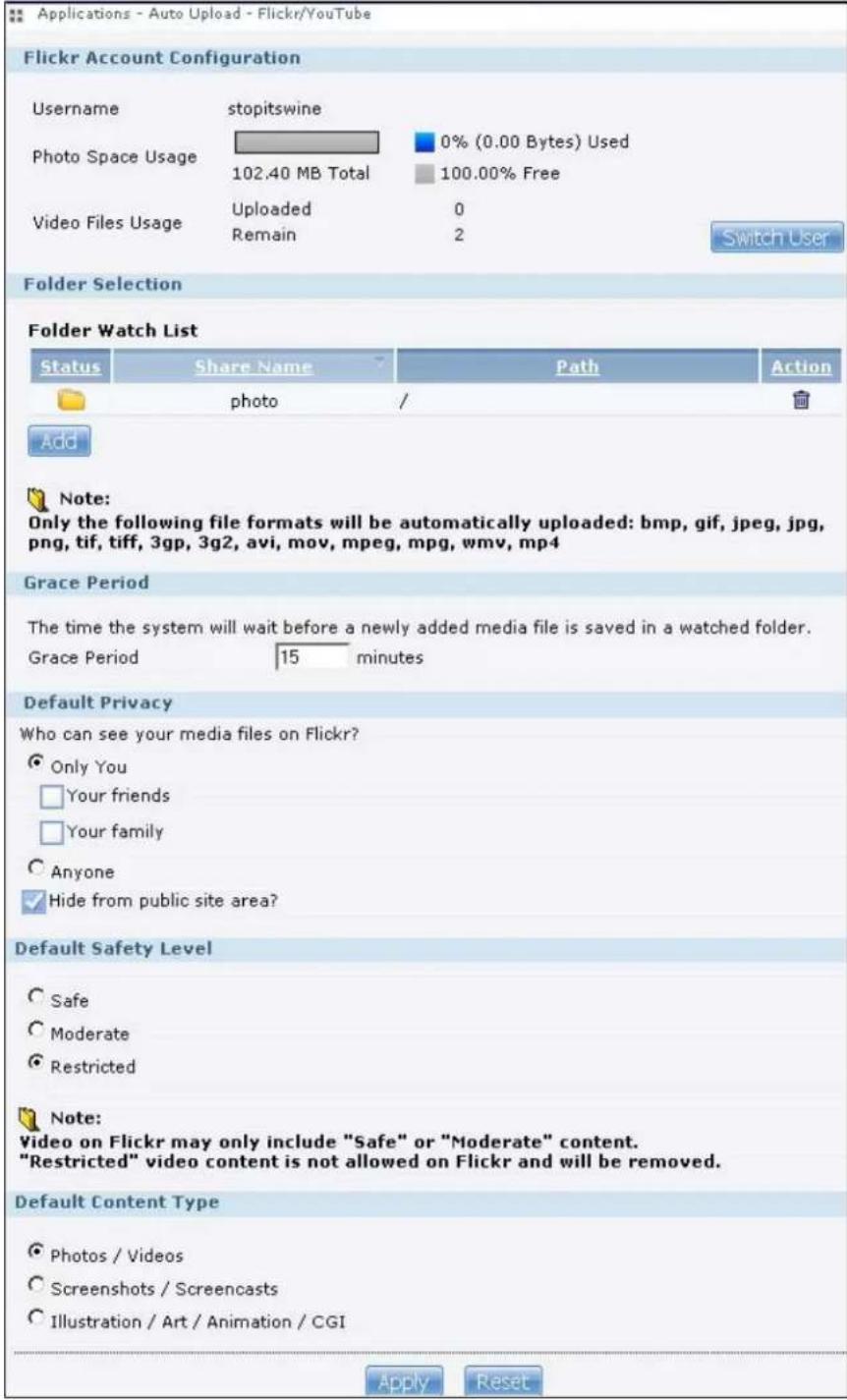 Applications - Auto Upload - Flickr/YouTube Flickr Account Configuration Username stopitswine Photo Space Usage 0% (0.00 Bytes) Used 102.40 MB Total 100.00% Free Video Files Usage Uploaded 0 Remain 2 Switch User Folder Selection Folder Watch List Status Share Name Path Action photo / Add Note: Only the following file formats will be automatically uploaded: bmp, gif, jpeg, jpg, png, tif, tiff, 3gp, 3g2, avi, mov, mpeg, mpg, wmv, mp4 Grace Period The time the system will wait before a newly added media file is saved in a watched folder. Grace Period 15 minutes Default Privacy Who can see your media files on Flickr? Only You Your friends Your family Anyone Hide from public site area? Default Safety Level Safe Moderate Restricted Note: Video on Flickr may only include "Safe" or "Moderate" content. "Restricted" video content is not allowed on Flickr and will be removed. Default Content Type Photos / Videos Screenshots / Screencasts Illustration / Art / Animation / CGI Apply Reset