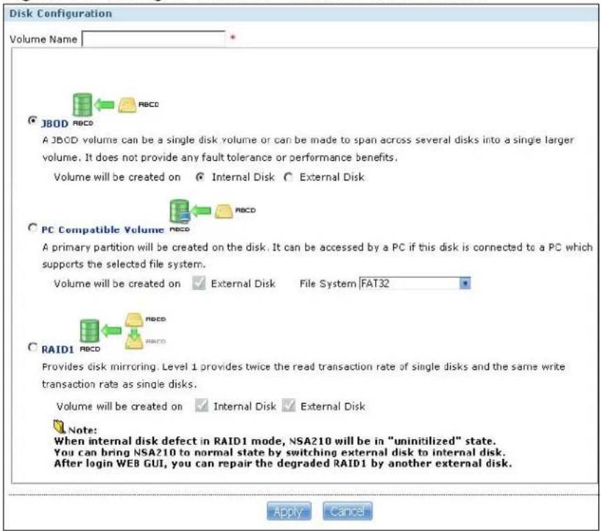 Disk Configuration Volume Name JBOD A JBOD volume can be a single disk volume or can be made to span across several disks into a single larger volume. It does not provide any fault tolerance or performance benefits. Volume will be created on Internal Disk External Disk PC Compatible Volume A primary partition will be created on the disk. It can be accessed by a PC if this disk is connected to a PC which supports the selected file system. Volume will be created on External Disk File System FAT32 RAID1 Provides disk mirroring. Level 1 provides twice the read transaction rate of single disks and the same write transaction rate as single disks. Volume will be created on Internal Disk External Disk Note: When internal disk defect in RAID1 mode, NSA210 will be in "uninitilized" state. You can bring NSA210 to normal state by switching external disk to internal disk. After login WEB GUI, you can repair the degraded RAID1 by another external disk. Apply Cancel