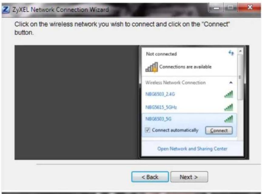 ZyXEL Network Connection Wizard Click on the wireless network you wish to connect and click on the "Connect" button. Not connected Connections are available Wireless Network Connection NBG6503_2.4G NBG5615_5GHz NBG6503_5G Connect automatically Connect Open Network and Sharing Center < Back Next >