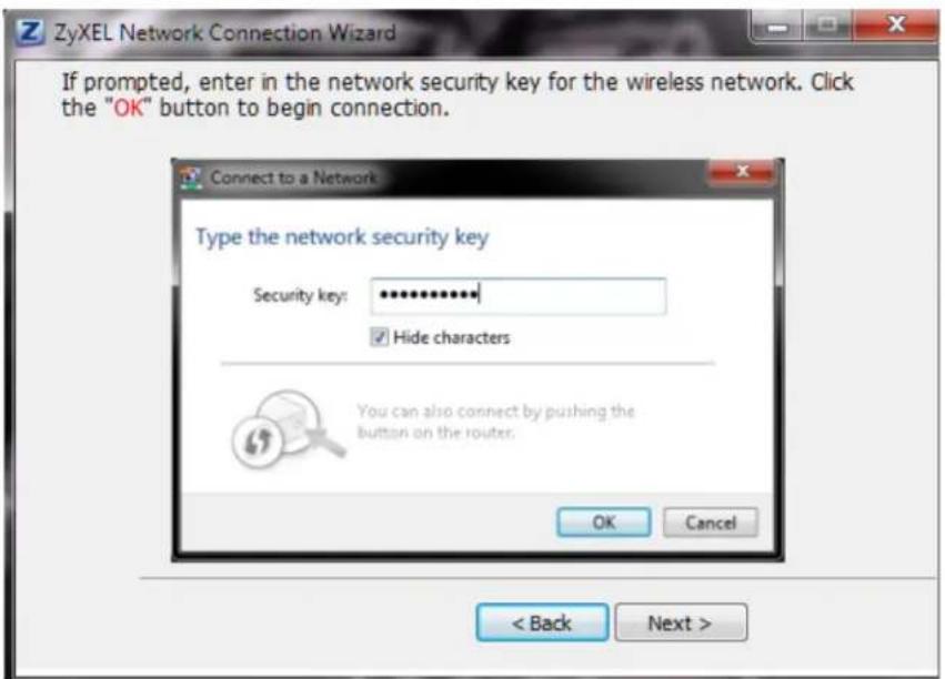ZyXEL Network Connection Wizard If prompted, enter in the network security key for the wireless network. Click the "OK" button to begin connection. Connect to a Network Type the network security key Security key: ************ ✓ Hide characters You can also connect by pushing the button on the router. OK Cancel < Back Next >