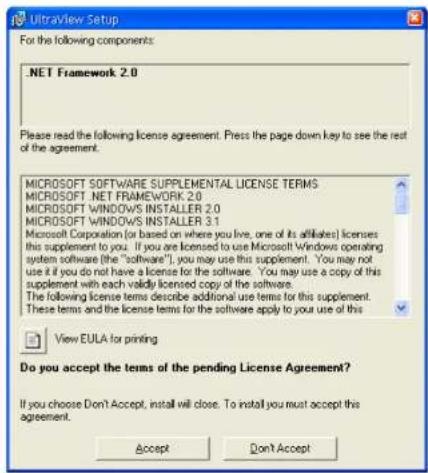 UltralView Setup For the following components: .NET Framework 2.0 Please read the following license agreement. Press the page down key to see the rest of the agreement. MICROSOFT SOFTWARE SUPPLEMENTAL LICENSE TERMS MICROSOFT .NET FRAMEWORK 2.0 MICROSOFT WINDOWS INSTALLER 2.0 MICROSOFT WINDOWS INSTALLER 3.1 Microsoft Corporation (or based on where you live, one of its affiliates) licenses this supplement to you. If you are licensed to use Microsoft Windows operating system software (the "software"), you may use this supplement. You may not use it if you do not have a license for the software. You may use a copy of this supplement with each validly licensed copy of the software. The following license terms describe additional use terms for this supplement. These terms and the license terms for the software apply to your use of this View EULA for printing Do you accept the terms of the pending License Agreement? If you choose Don't Accept, install will close. To install you must accept this agreement. Accept Don Accept