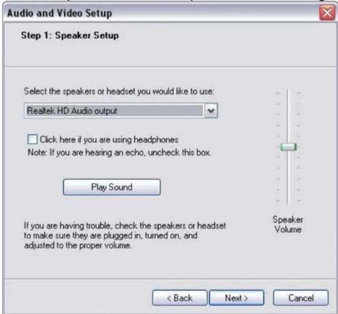 Audio and Video Setup Step 1: Speaker Setup Select the speakers or headset you would like to use: Realtek HD Audio output Click here if you are using headphones Note: If you are hearing an echo, uncheck this box. Play Sound If you are having trouble, check the speakers or headset to make sure they are plugged in, turned on, and adjusted to the proper volume. Speaker Volume < Back Next > Cancel