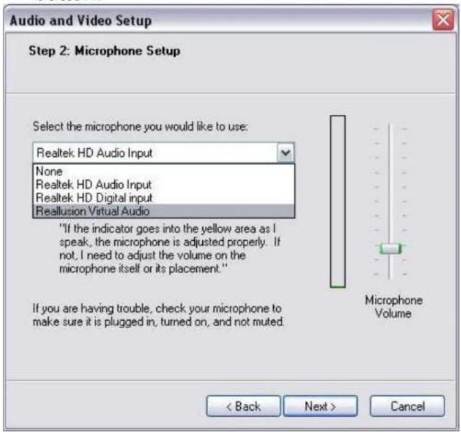 Audio and Video Setup Step 2: Microphone Setup Select the microphone you would like to use: Realtek HD Audio Input None Realtek HD Audio Input Realtek HD Digital input Reallusion Virtual Audio "If the indicator goes into the yellow area as I speak, the microphone is adjusted properly. If not, I need to adjust the volume on the microphone itself or its placement." If you are having trouble, check your microphone to make sure it is plugged in, turned on, and not muted. < Back Next > Cancel