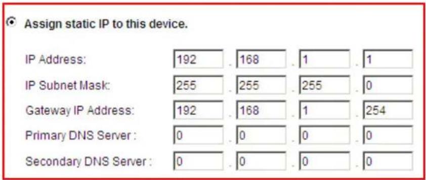 Assign static IP to this device. IP Address: 192 . 168 . 1 . 1 IP Subnet Mask: 255 . 255 . 255 . 0 Gateway IP Address: 192 . 168 . 1 . 254 Primary DNS Server : 0 . 0 . 0 . 0 Secondary DNS Server : 0 . 0 . 0 . 0