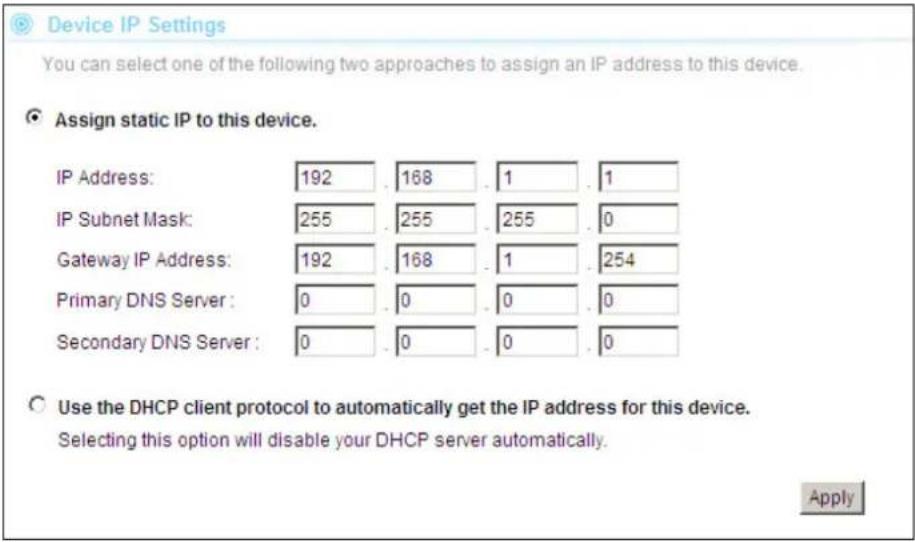 Device IP Settings You can select one of the following two approaches to assign an IP address to this device. Assign static IP to this device. IP Address: 192 . 168 . 1 . 1 IP Subnet Mask: 255 . 255 . 255 . 0 Gateway IP Address: 192 . 168 . 1 . 254 Primary DNS Server : 0 . 0 . 0 . 0 Secondary DNS Server : 0 . 0 . 0 . 0 Use the DHCP client protocol to automatically get the IP address for this device. Selecting this option will disable your DHCP server automatically. Apply