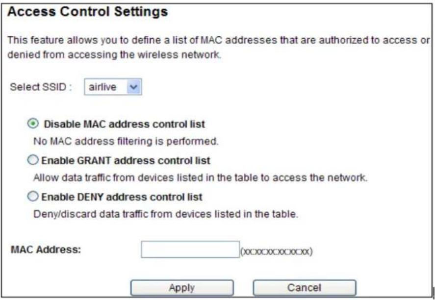 Access Control Settings This feature allows you to define a list of MAC addresses that are authorized to access or denied from accessing the wireless network. Select SSID : airlive Disable MAC address control list No MAC address filtering is performed. Enable GRANT address control list Allow data traffic from devices listed in the table to access the network. Enable DENY address control list Deny/discard data traffic from devices listed in the table. MAC Address: (xx:xxx:xxx:xxx) Apply Cancel