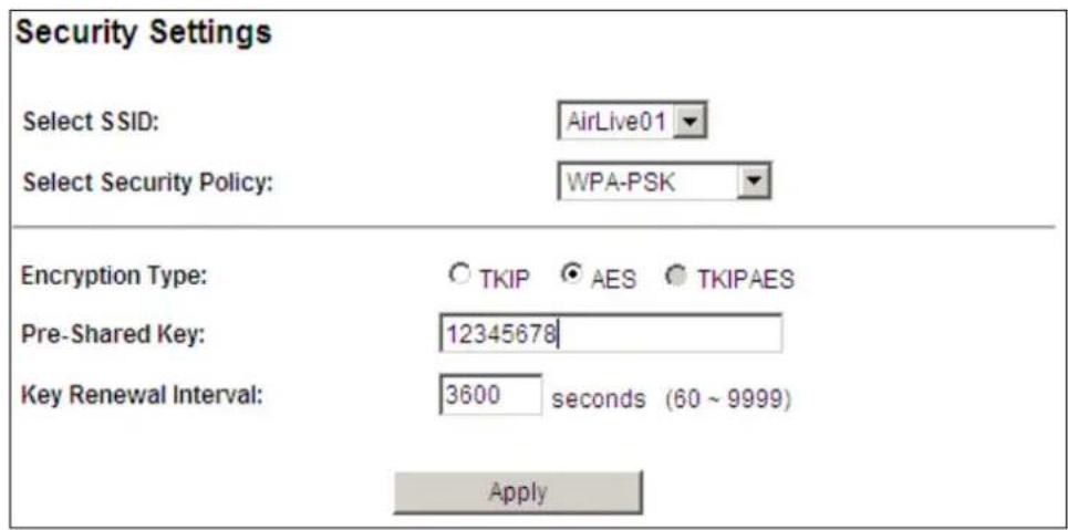 Security Settings Select SSID: AirLive01 Select Security Policy: WPA-PSK Encryption Type: ○ TKIP ○ AES ○ TKIPAES Pre-Shared Key: 12345678 Key Renewal Interval: 3600 seconds (60 ~ 9999) Apply