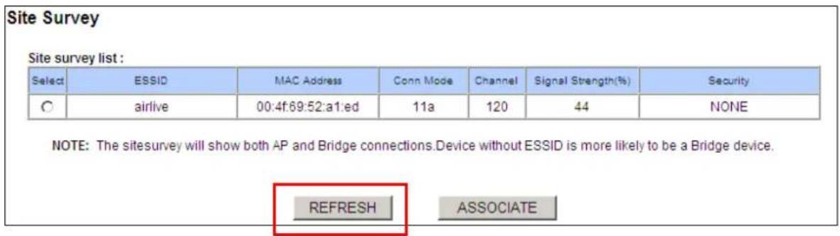 Site Survey Site survey list : Select ESSID MAC Address Conn Mode Channel Signal Strength(%) Security ○ airlive 00:4f:69:52:a1:ed 11a 120 44 NONE NOTE: The sitesurvey will show both AP and Bridge connections.Device without ESSID is more likely to be a Bridge device. REFRESH ASSOCIATE