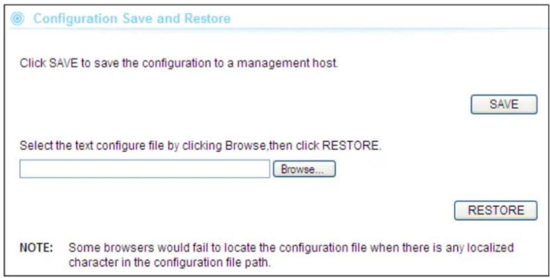 Configuration Save and Restore Click SAVE to save the configuration to a management host. SAVE Select the text configure file by clicking Browse,then click RESTORE. Browse... RESTORE NOTE: Some browsers would fail to locate the configuration file when there is any localized character in the configuration file path.