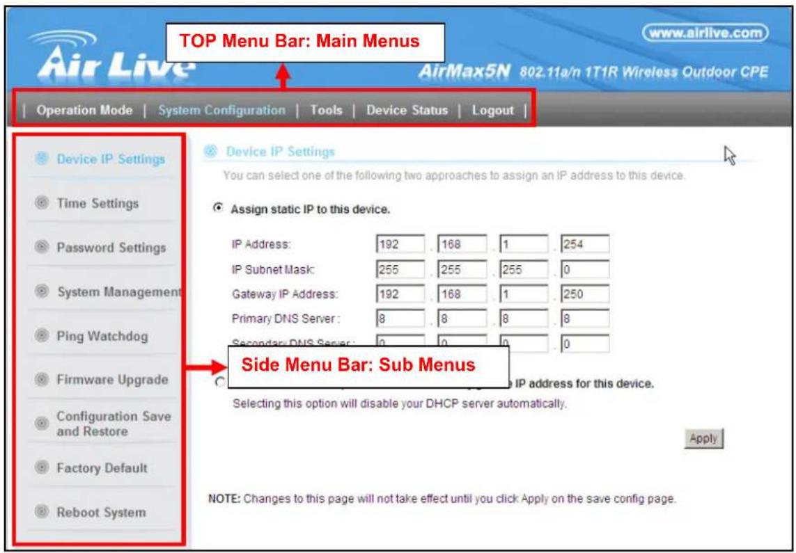 TOP Menu Bar: Main Menus AirMax5N 802.11a/n 1T1R Wireless Outdoor CPE Operation Mode | System Configuration | Tools | Device Status | Logout | Device IP Settings Time Settings Password Settings System Management Ping Watchdog Firmware Upgrade Configuration Save and Restore Factory Default Reboot System Device IP Settings You can select one of the following two approaches to assign an IP address to this device. Assign static IP to this device. IP Address: 192 168 1 254 IP Subnet Mask: 255 255 255 0 Gateway IP Address: 192 168 1 250 Primary DNS Server: 8 8 8 8 Secondary DNS Server: 0 0 0 0 Side Menu Bar: Sub Menus Selecting this option will disable your DHCP server automatically. Apply NOTE: Changes to this page will not take effect until you click Apply on the save config page.