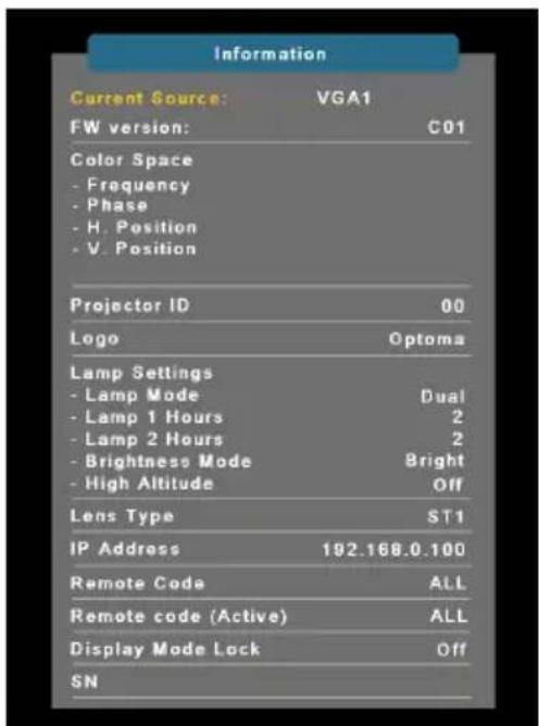Information Current Source: VGA1 FW version: C01 Color Space - Frequency - Phase - H. Position - V. Position Projector ID 00 Logo Optoma Lamp Settings - Lamp Mode Dual - Lamp 1 Hours 2 - Lamp 2 Hours 2 - Brightness Mode Bright - High Altitude Off Lens Type ST1 IP Address 192.168.0.100 Remote Code ALL Remote code (Active) ALL Display Mode Lock Off SN