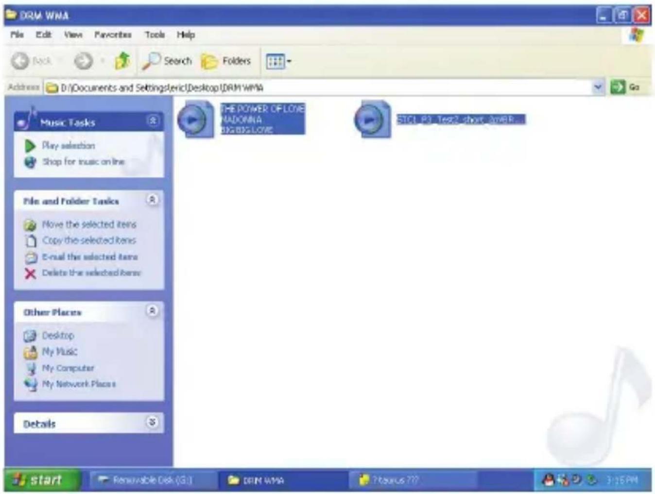 DRM WMA File Edit View Favorites Tools Help Back Search Folders Address D:\Documents and Settings\ERIC\Desktop\DRM WMA Go Music Tasks Play selection Shop for music on line File and Folder Tasks Move the selected items Copy the selected items E-mail the selected items Delete the selected items Other Places Desktop My Music My Computer My Network Places Details THE POWER OF LOVE NUDDOMA BIG BIG LOVE SIC1.P3.Tee2.shout.3wBR... start Renewable Disk (G:) DRN WMA Pteurus 777 3:25 PM