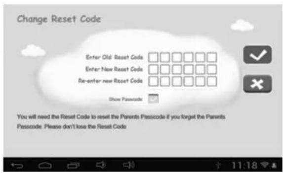 Change Reset Code Enter Old Reset Code □□□□□□ Enter New Reset Code □□□□□□ Re-enter new Reset Code □□□□□□ Show Password You will need the Reset Code to reset the Parents Passcode if you forget the Parents Passcode: Please don't lose the Reset Code