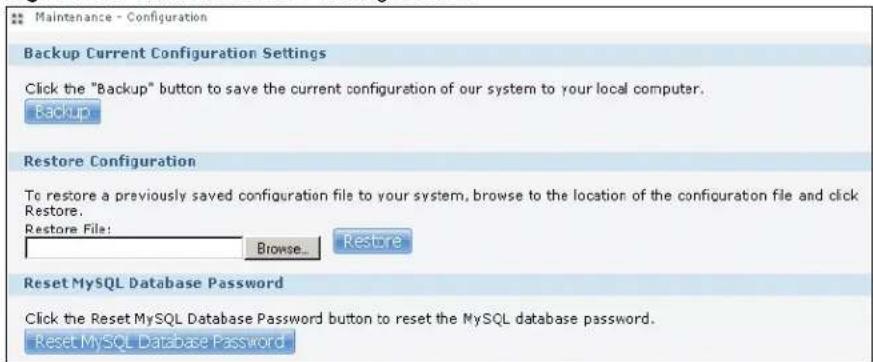 Maintenance - Configuration Backup Current Configuration Settings Click the "Backup" button to save the current configuration of our system to your local computer. Backup Restore Configuration To restore a previously saved configuration file to your system, browse to the location of the configuration file and click Restore. Restore File: Browse... Restore Reset MySQL Database Password Click the Reset MySQL Database Password button to reset the MySQL database password. Reset MySQL Database Password