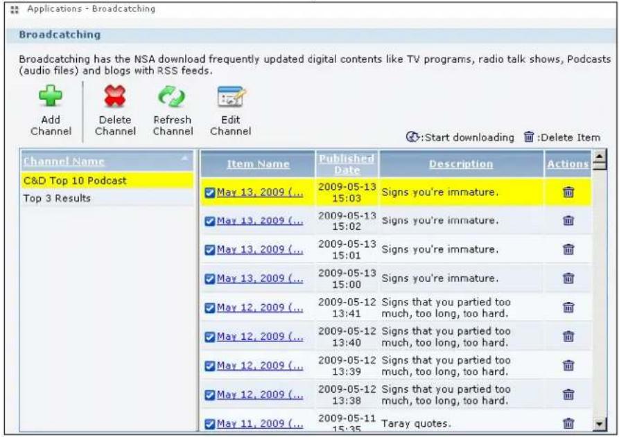 Applications - Broadcasting Broadcasting Broadcasting has the NSA download frequently updated digital contents like TV programs, radio talk shows, Podcasts (audio files) and blogs with RSS feeds. Add Channel Delete Channel Refresh Channel Edit Channel :Start downloading :Delete Item Channel Name C&D Top 10 Podcast Top 3 Results Item Name Published Date Description Actions May 13, 2009 (... 2009-05-13 15:03 Signs you're immature. May 13, 2009 (... 2009-05-13 15:02 Signs you're immature. May 13, 2009 (... 2009-05-13 15:01 Signs you're immature. May 13, 2009 (... 2009-05-13 15:00 Signs you're immature. May 12, 2009 (... 2009-05-12 13:41 Signs that you partied too much, too long, too hard. May 12, 2009 (... 2009-05-12 13:40 Signs that you partied too much, too long, too hard. May 12, 2009 (... 2009-05-12 13:39 Signs that you partied too much, too long, too hard. May 12, 2009 (... 2009-05-12 13:38 Signs that you partied too much, too long, too hard. May 11, 2009 (... 2009-05-11 15:35 Taray quotes.