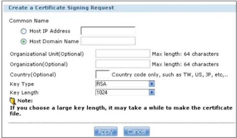 Create a Certificate Signing Request Common Name Host IP Address Host Domain Name Organizational Unit(Optional) Max length: 64 characters Organization(Optional) Max length: 64 characters Country(Optional) Country code only, such as TW, US, JP, etc,... Key Type RSA Key Length 1024 Note: If you choose a large key length, it may take a while to make the certificate file. Apply Cancel