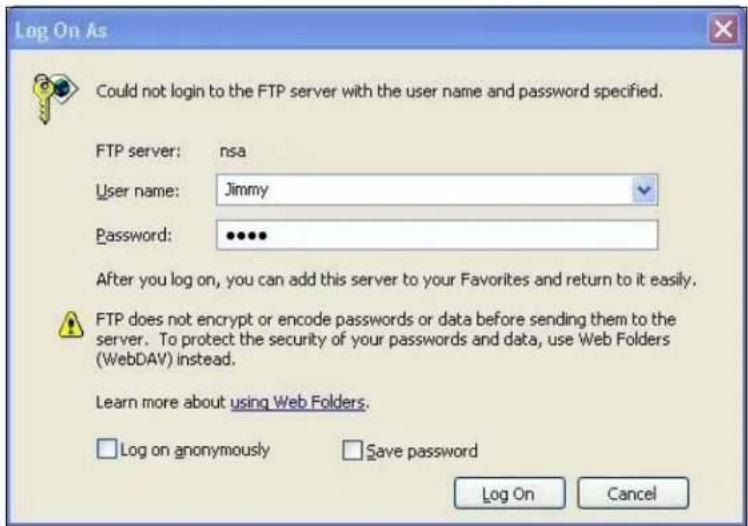 Log On As Could not login to the FTP server with the user name and password specified. FTP server: nsa User name: Jimmy Password: ••••• After you log on, you can add this server to your Favorites and return to it easily. FTP does not encrypt or encode passwords or data before sending them to the server. To protect the security of your passwords and data, use Web Folders (WebDAV) instead. Learn more about using Web Folders. Log on anonymously Save password Log On Cancel
