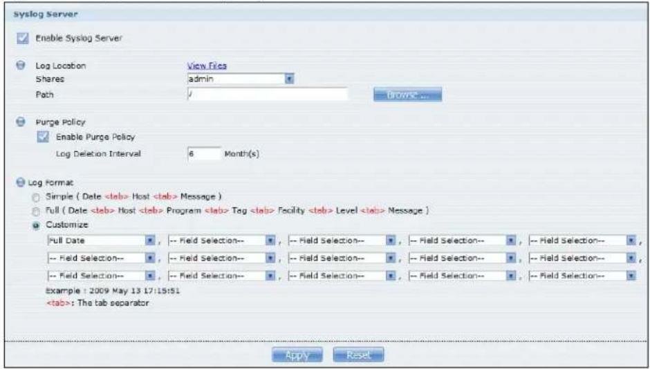 Syslog Server Enable Syslog Server Log Location View Files Shares admin Path Browse... Purge Policy Enable Purge Policy Log Deletion Interval 6 Month(s) Log Format Simple ( Date Host Message ) Full ( Date Host Program Tag Facility Level Message ) Customize Full Date -- Field Selection-- , -- Field Selection-- , -- Field Selection-- , -- Field Selection-- -- Field Selection-- , -- Field Selection-- , -- Field Selection-- , -- Field Selection-- -- Field Selection-- , -- Field Selection-- , -- Field Selection-- , -- Field Selection-- example : 2009 May 13 17:15:51 : The tab separator Apply Reset