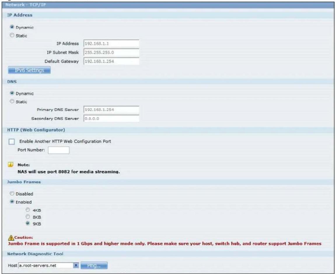 Network - TCP/IP IP Address Dynamic Static IP Address 192.168.1.1 IP Subnet Mask 255.255.255.0 Default Gateway 192.168.1.254 IPv6 Settings DNS Dynamic Static Primary DNS Server 192.168.1.254 Secondary DNS Server 0.0.0.0 HTTP (Web Configurator) Enable Another HTTP Web Configuration Port Port Number: Note: NAS will use port 8082 for media streaming. Jumbo Frames Disabled Enabled 4KB 8KB 9KB Caution: Jumbo Frame is supported in 1 Gbps and higher mode only. Please make sure your host, switch hub, and router support Jumbo Frames Network Diagnostic Tool Host a.root-servers.net Ping...