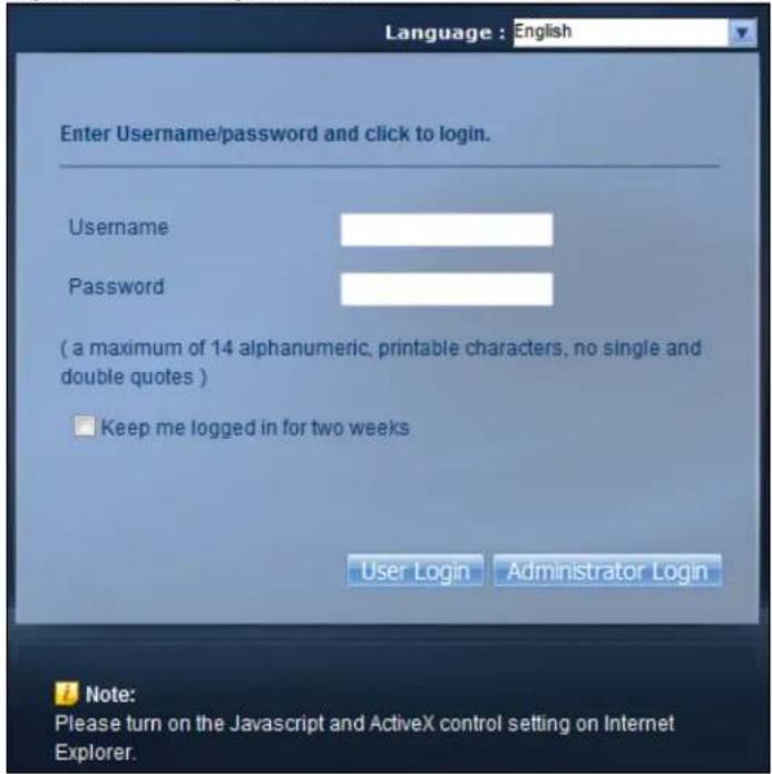 Language : English Enter Username/password and click to login. Username Password ( a maximum of 14 alphanumeric, printable characters, no single and double quotes ) □ Keep me logged in for two weeks User Login Administrator Login Note: Please turn on the Javascript and ActiveX control setting on Internet Explorer.