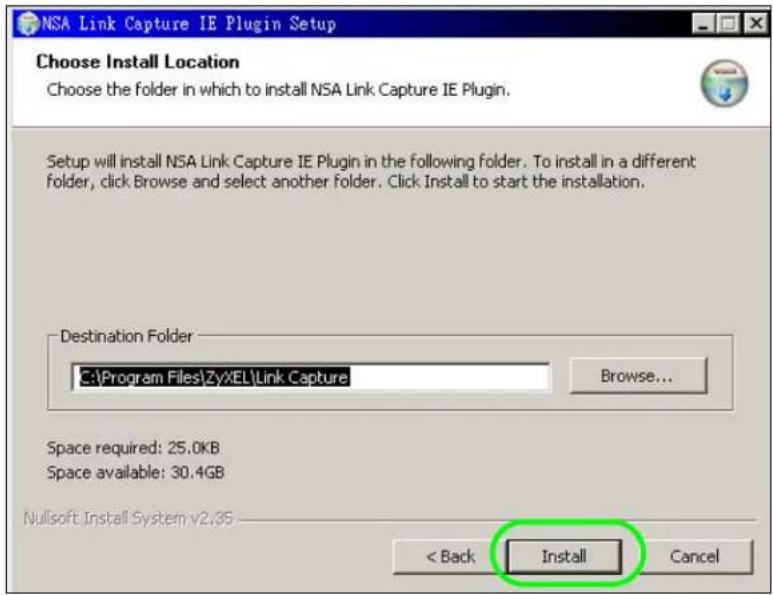 NSA Link Capture IE Plugin Setup Choose Install Location Choose the folder in which to install NSA Link Capture IE Plugin. Setup will install NSA Link Capture IE Plugin in the following folder. To install in a different folder, click Browse and select another folder. Click Install to start the installation. Destination Folder C:\Program Files\ZyXEL\Link Capture Browse... Space required: 25.0KB Space available: 30.4GB Nullsoft Install System v2.35 < Back Install Cancel