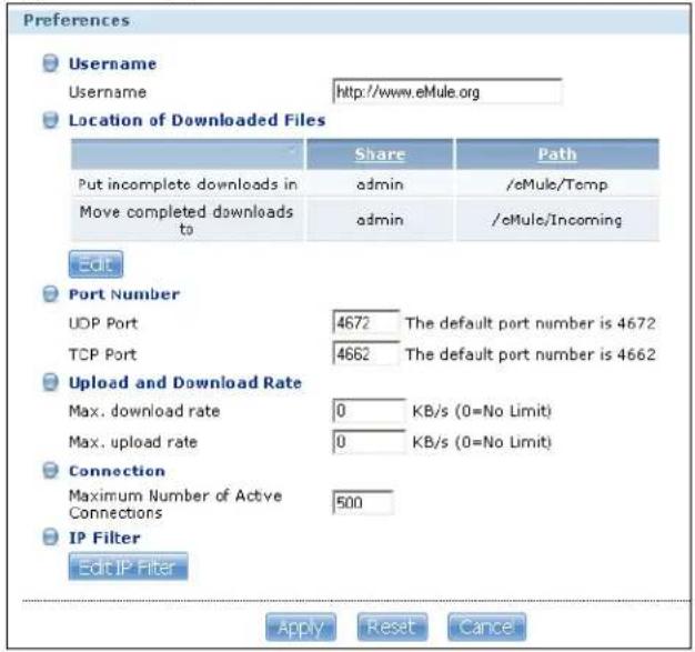 Preferences Username Username http://www.eMule.org Location of Downloaded Files Share Path Put incomplete downloads in admin /eMule/Temp Move completed downloads to admin /eMule/Incoming Edit Port Number UDP Port 4672 The default port number is 4672 TCP Port 4662 The default port number is 4662 Upload and Download Rate Max. download rate 0 KB/s (0=No Limit) Max. upload rate 0 KB/s (0=No Limit) Connection Maximum Number of Active Connections 500 IP Filter Edit IP Filter Apply Reset Cancel