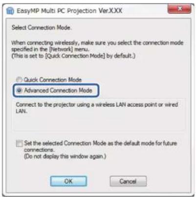 EasyMP Multi PC Projection Ver.XXX Select Connection Mode. When connecting wirelessly, make sure you select the connection mode specified in the [Network] menu. (This is set to [Quick Connection Mode] by default.) Quick Connection Mode Advanced Connection Mode Connect to the projector using a wireless LAN access point or wired LAN. Set the selected Connection Mode as the default mode for future connections. (Do not display this window again.) OK Cancel