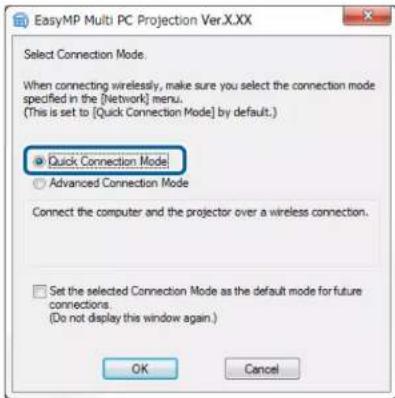 EasyMP Multi PC Projection Ver.X.XX Select Connection Mode. When connecting wirelessly, make sure you select the connection mode specified in the [Network] menu. (This is set to [Quick Connection Mode] by default.) ● Quick Connection Mode ○ Advanced Connection Mode Connect the computer and the projector over a wireless connection. □ Set the selected Connection Mode as the default mode for future connections. (Do not display this window again.) OK Cancel