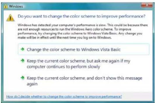 Do you want to change the color scheme to improve performance? Windows has detected your computer's performance is slow. This could be because there are not enough resources to run the Windows Aero color scheme. To improve performance, try changing the color scheme to Windows Vista Basic. Any change you make will be in effect until the next time you log on to Windows. → Change the color scheme to Windows Vista Basic → Keep the current color scheme, but ask me again if my computer continues to perform slowly → Keep the current color scheme, and don't show this message again How do I decide whether to change the color scheme to improve performance?