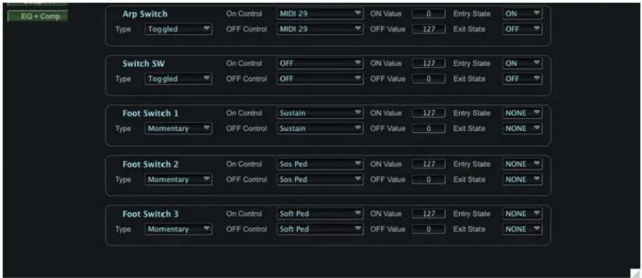EQ + Comp Arp Switch Type Toggled On Control MIDI 29 ON Value 0 Entry State ON OFF Control MIDI 29 OFF Value 127 Exit State OFF Switch SW Type Toggled On Control OFF ON Value 127 Entry State ON OFF Control OFF OFF Value 0 Exit State OFF Foot Switch 1 Type Momentary On Control Sustain ON Value 127 Entry State NONE OFF Control Sustain OFF Value 0 Exit State NONE Foot Switch 2 Type Momentary On Control Sos Ped ON Value 127 Entry State NONE OFF Control Sos Ped OFF Value 0 Exit State NONE Foot Switch 3 Type Momentary On Control Soft Ped ON Value 127 Entry State NONE OFF Control Soft Ped OFF Value 0 Exit State NONE
