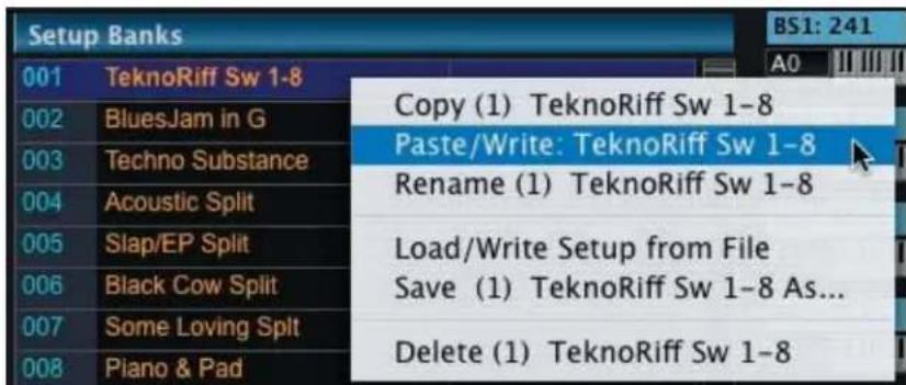 Setup Banks 001 TeknoRiff Sw 1-8 002 BluesJam in G 003 Techno Substance 004 Acoustic Split 005 Slap/EP Split 006 Black Cow Split 007 Some Loving Split 008 Piano & Pad Copy (1) TeknoRiff Sw 1-8 Paste/Write: TeknoRiff Sw 1-8 Rename (1) TeknoRiff Sw 1-8 Load/Write Setup from File Save (1) TeknoRiff Sw 1-8 As... Delete (1) TeknoRiff Sw 1-8 BS1: 241 A0