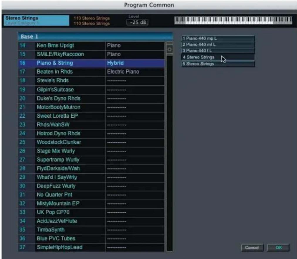 Program Common Stereo Strings Layer Category 1 110 Stereo Strings 110 Stereo Strings Level -25 dB Base 1 14 Ken Brms Uprigt Piano 15 SMILE/RkyRaccoon Piano 16 Piano & String Hybrid 17 Beaten in Rhds Electric Piano 18 Stevie's Rhds 19 Gilpin'sSuitcase 20 Duke's Dyno Rhds 21 MotorBootyMutron 22 Sweet Loretta EP 23 Rhds/WahSW 24 Hotrod Dyno Rhds 25 WoodstockClunker 26 Stage Mix Wurly 27 Supertramp Wurly 28 FlydDarkside/Wah 29 What'd I SayWrty 30 DeepFuzz Wurly 31 No Quarter Pnt 32 MistyMountain EP 33 UK Pop CP70 34 AcidJazzVelFlute 35 TimbaSynth 36 Blue PVC Tubes 37 SimpleHipHopLead 1 Piano 440 mp L 2 Piano 440 mf L 3 Piano 440 fL 4 Stereo Strings 5 Stereo Strings Cancel OK