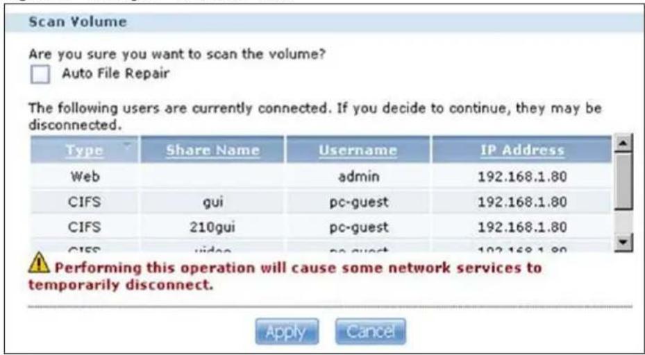 Scan Volume Are you sure you want to scan the volume? Auto File Repair The following users are currently connected. If you decide to continue, they may be disconnected. Type Share Name Username IP Address Web admin 192.168.1.80 CIFS gui pc-guest 192.168.1.80 CIFS 210gui pc-guest 192.168.1.80 CIFS video pc-guest 192.168.1.80 Performing this operation will cause some network services to temporarily disconnect. Apply Cancel