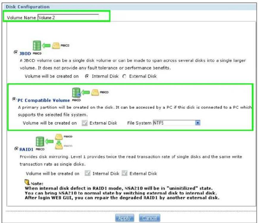 Disk Configuration Volume Name Volume 2 JBOD RBCD A JBOD volume can be a single disk volume or can be made to span across several disks into a single larger volume. It does not provide any fault tolerance or performance benefits. Volume will be created on Internal Disk External Disk PC Compatible Volume RBCD A primary partition will be created on the disk. It can be accessed by a PC if this disk is connected to a PC which supports the selected file system. Volume will be created on External Disk File System NTFS RAID1 RBCD Provides disk mirroring. Level 1 provides twice the read transaction rate of single disks and the same write transaction rate as single disks. Volume will be created on Internal Disk External Disk Note: When internal disk defect in RAID1 mode, NSA210 will be in "uninitilized" state. You can bring NSA210 to normal state by switching external disk to internal disk. After login WEB GUI, you can repair the degraded RAID1 by another external disk. Apply Cancel