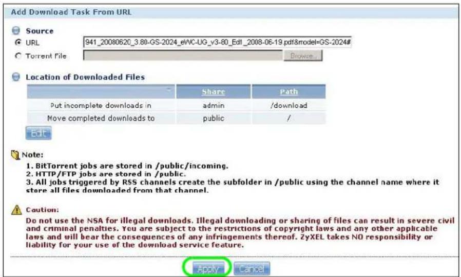 Add Download Task From URL Source URL 941_20080620_3.80-GS-2024_eWC-UG_v3-80_Edl_2008-06-19.pdf&model=GS-2024# Torrent File Browse... Location of Downloaded Files Share Path Put incomplete downloads in admin /download Move completed downloads to public / Edit Note: 1. BitTorrent jobs are stored in /public/incoming. 2. HTTP/FTP jobs are stored in /public. 3. All jobs triggered by RSS channels create the subfolder in /public using the channel name where it store all files downloaded from that channel. Caution: Do not use the NSA for illegal downloads. Illegal downloading or sharing of files can result in severe civil and criminal penalties. You are subject to the restrictions of copyright laws and any other applicable laws and will bear the consequences of any infringements thereof. ZyXEL takes NO responsibility or liability for your use of the download service feature. Apply Cancel