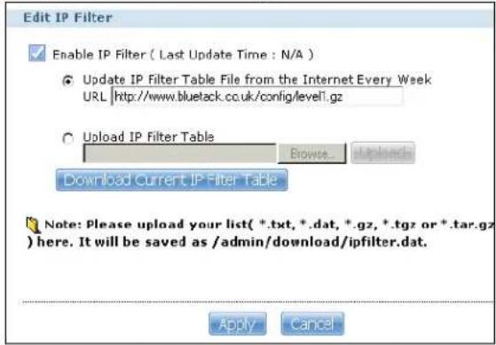 Edit IP Filter Enable IP Filter ( Last Update Time : N/A ) Update IP Filter Table File from the Internet Every Week URL http://www.bluetack.cc.uk/config/level1.gz Upload IP Filter Table Browse... Download Current IP Filter Table Note: Please upload your list( *.txt, *.dat, *.gz, *.tgz or *.tar.gz ) here. It will be saved as /admin/download/ipfilter.dat. Apply Cancel
