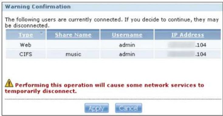 Warning Confirmation The following users are currently connected. If you decide to continue, they may be disconnected. Type Share NameUsername IP Address Web adults .104 CIFS music adults .104 Performing this operation will cause some network services to temporarily disconnect. Apply Cancel