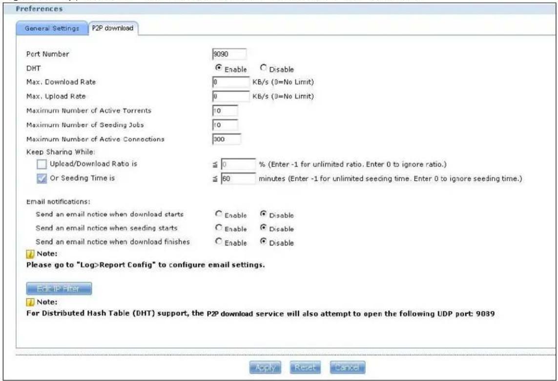 Preferences General Settings P2P download Port Number 9090 DHT Enable Disable Max. Download Rate 0 KB/s (0=No Limit) Max. Upload Rate 0 KB/s (0=No Limit) Maximum Number of Active Torrents 10 Maximum Number of Seeding Jobs 10 Maximum Number of Active Connections 300 Keep Sharing While: Upload/Download Ratio is 0 % (Enter -1 for unlimited ratio, Enter 0 to ignore ratio.) Or Seeding Time is 60 minutes (Enter -1 for unlimited seeding time, Enter 0 to ignore seeding time.) Email notifications: Send an email notice when download starts Enable Disable Send an email notice when seeding starts Enable Disable Send an email notice when download finishes Enable Disable Note: Please go to "Log>Report Config" to configure email settings. Edit IP Filter Note: For Distributed Hash Table (DHT) support, the P2P download service will also attempt to open the following UDP port: 9089 Apply Reset Cancel
