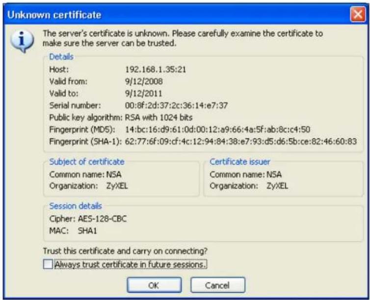 Unknown certificate The server's certificate is unknown. Please carefully examine the certificate to make sure the server can be trusted. Details Host: 192.168.1.35:21 Valid from: 9/12/2008 Valid to: 9/12/2011 Serial number: 00:8f:2d:37:2c:36:14:e7:37 Public key algorithm: RSA with 1024 bits Fingerprint (MD5): 14:bc:16:d9:61:0d:00:12:a9:66:4a:5f:ab:8c:c4:50 Fingerprint (SHA-1): 62:77:6f:09:cf:4c:12:94:84:38:e7:93:d5:d6:5b:ce:82:46:60:83 Subject of certificate Common name: NSA Organization: ZyXEL Certificate issuer Common name: NSA Organization: ZyXEL Session details Cipher: AES-128-CBC MAC: SHA1 Trust this certificate and carry on connecting? Always trust certificate in future sessions. OK Cancel