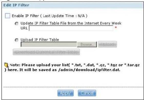 Edit IP Filter Enable IP Filter ( Last Update Time : N/A ) Update IP Filter Table File from the Internet Every Week URL Upload IP Filter Table Browse Download Currents from the Table Note: Please upload your list( *.txt, *.dat, *.qz, *.tgz or *.tar.gz ) here. It will be saved as /admin/download/ipfilter.dat. Apply Cancel