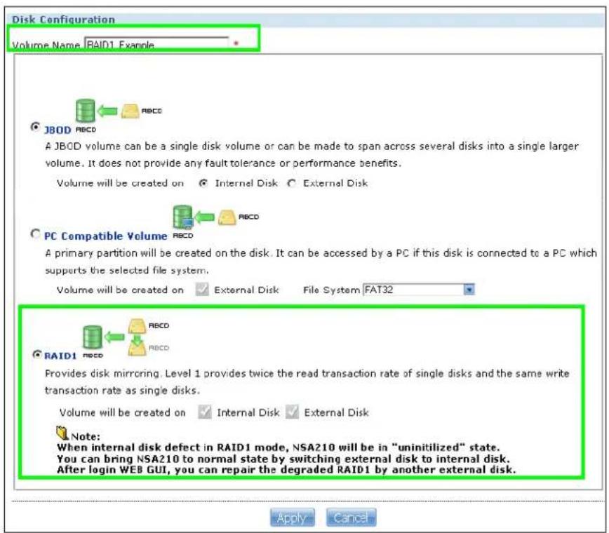 Disk Configuration Volume Name RAID1 Example JB0D RBCD A JBCD volume can be a single disk volume or can be made to span across several disks into a single larger volume. It does not provide any fault tolerance or performance benefits. Volume will be created on Internal Disk External Disk PC Compatible Volume RBCD A primary partition will be created on the disk. It can be accessed by a PC if this disk is connected to a PC which supports the selected file system. Volume will be created on External Disk File System FAT32 RAID1 RBCD RBCD Provides disk mirroring. Level 1 provides twice the read transaction rate of single disks and the same write transaction rate as single disks. Volume will be created on Internal Disk External Disk Note: When internal disk defect in RAID1 mode, NSA210 will be in "uninitilized" state. You can bring NSA210 to normal state by switching external disk to internal disk. After login WEB GUI, you can repair the degraded RAID1 by another external disk.