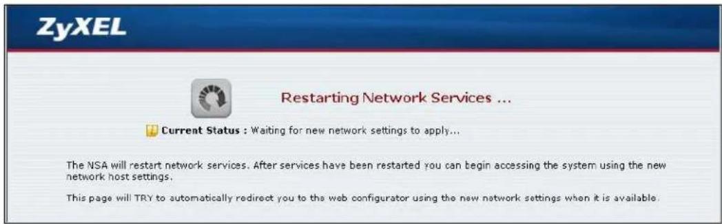 ZyXEL Restarting Network Services ... Current Status : Waiting for new network settings to apply... The NSA will restart network services. After services have been restarted you can begin accessing the system using the new network host settings. This page will TRY to automatically redirect you to the web configurator using the new network settings when it is available.
