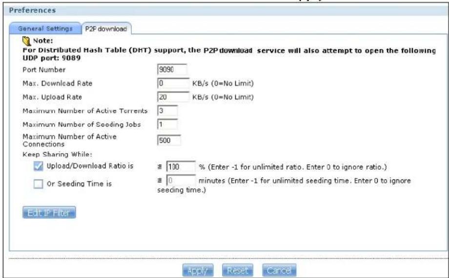 Preferences General Settings P2F download Note: For Distributed Hash Table (DHT) support, the P2P download service will also attempt to open the following UDP port: 9089 Port Number 9090 Max. Download Rate 0 KB/s (0=No Limit) Max. Upload Rate 20 KB/s (0=No Limit) Maximum Number of Active Torrents 3 Maximum Number of Seeding Jobs 1 Maximum Number of Active Connections 500 Keep Sharing While: ✓ Upload/Download Ratio is ≧ 100 % (Enter -1 for unlimited ratio. Enter 0 to ignore ratio.) ☐ Or Seeding Time is ≧ 0 minutes (Enter -1 for unlimited seeding time. Enter 0 to ignore seeding time.) Edit IP Filter Apply Reset Cancel