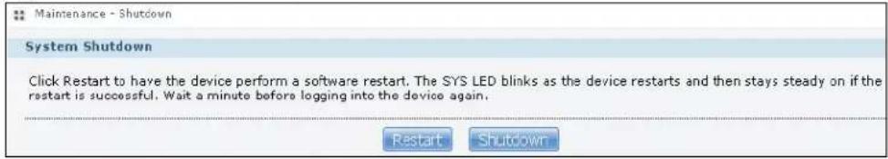 Maintenance - Shutdown System Shutdown Click Restart to have the device perform a software restart. The SYS LED blinks as the device restarts and then stays steady on if the restart is successful. Wait a minute before logging into the device again. Restart Shutdown