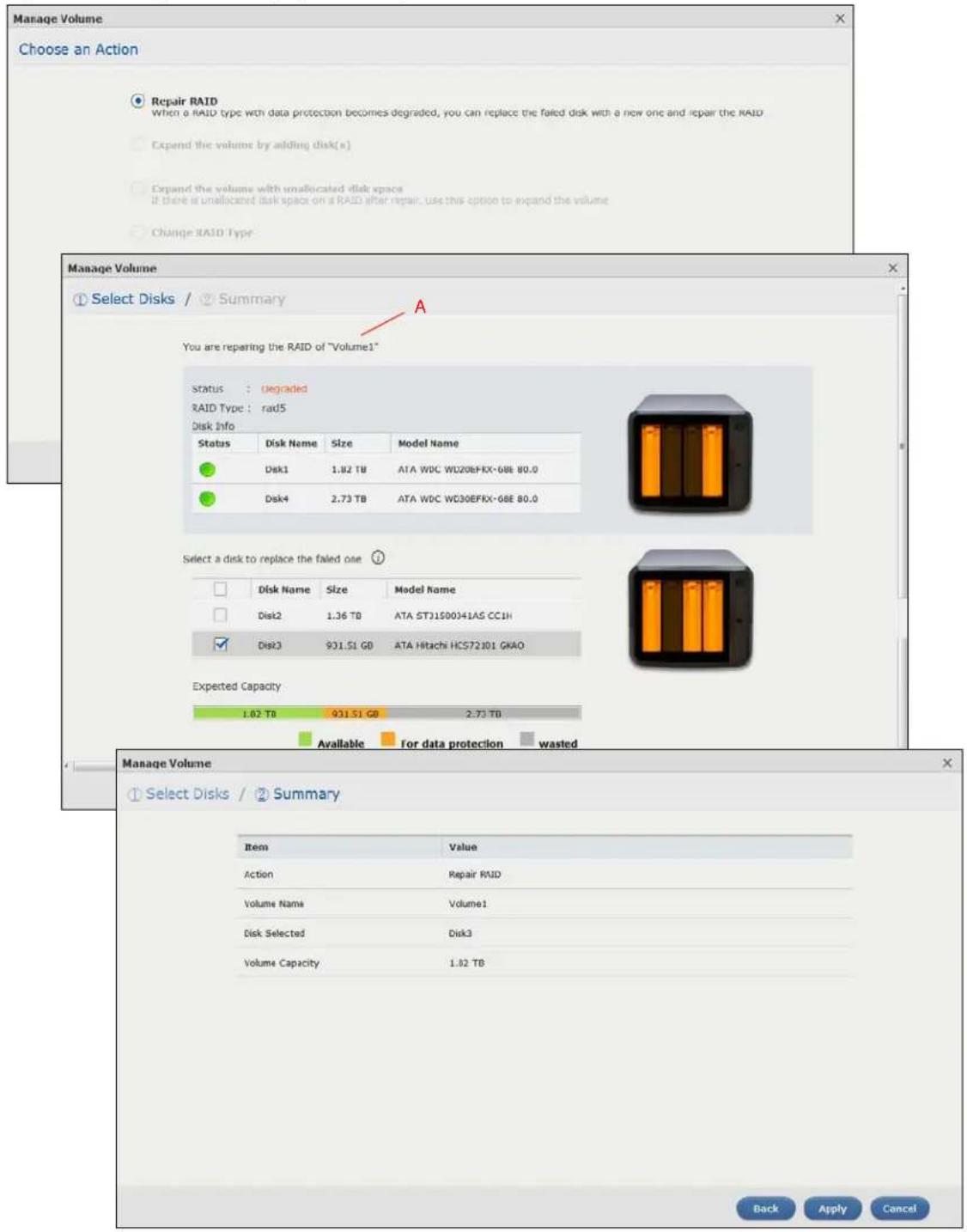 Manage Volume Choose an Action Repair RAID When a RAID type with data protection becomes degraded, you can replace the failed disk with a new one and repair the RAID Expand the volume by adding disk(s) Expand the volume with unallocated disk space If there is unallocated disk space on a RAID after repair, use this option to expand the volume Change RAID Type Manage Volume Select Disks / Summary A You are repairing the RAID of "Volume1" Status: degraded RAID Type: rad5 Disk Info Status Disk Name Size Model Name Disk1 1.82 TB ATA WDC WD20EFRX-6BE 80.0 Disk4 2.73 TB ATA WDC WD30EFRX-6BE 80.0 Select a disk to replace the failed one Disk Name Size Model Name Disk2 1.36 TB ATA STJ1500341AS CC1H Disk3 931.51 GB ATA Hitachi HCS72101 GNAO Expected Capacity 1.02 TB 931.51 GB 2.73 TB Available for data protection wasted Manage Volume Select Disks / Summary Item Value Action Repair RAID Volume Name Volume1 Disk Selected Disk3 Volume Capacity 1.82 TB Back Apply Cancel