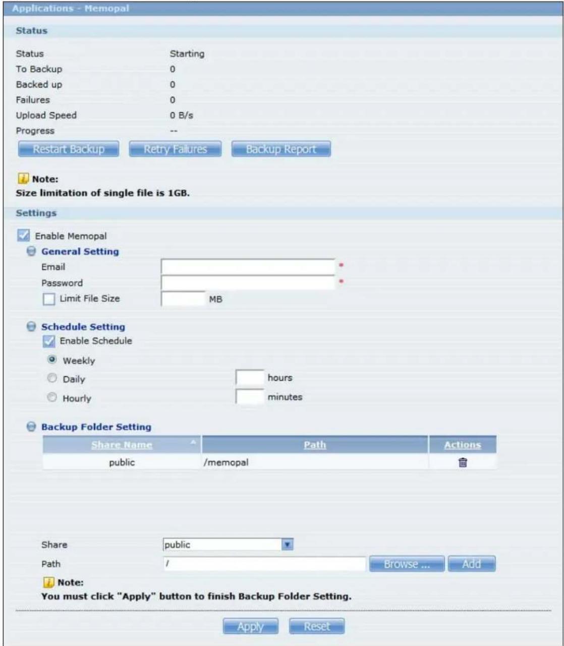 Applications - Memorial Status Status Starting To Backup 0 Backed up 0 Failures 0 Upload Speed 0 B/s Progress -- Restart Backup Retry Failures Backup Report Note: Size limitation of single file is 1GB. Settings Enable Memopal General Setting Email Password Limit File Size MB Schedule Setting Enable Schedule Weekly Daily hours Hourly minutes Backup Folder Setting Share Name Path Actions public /memopal Share public Path / Browse ... Add Note: You must click "Apply" button to finish Backup Folder Setting. Apply Reset