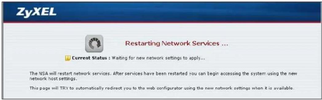 ZyXEL Restarting Network Services ... Current Status : Waiting for new network settings to apply... The NSA will restart network services. After services have been restarted you can begin accessing the system using the new network host settings. This page will TRY to automatically redirect you to the web configurator using the new network settings when it is available.